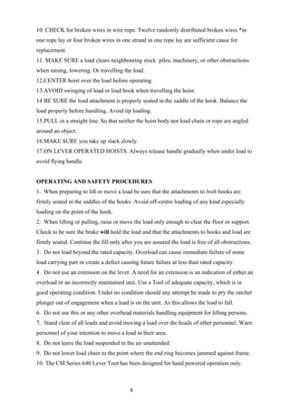 10. CHECK for broken wires in wire rope. Twelve randomly distributed broken wires *in
one rope lay or four broken wires in one strand in one rope lay are sufficient cause for
replacement.
11. MAKE SURE a load clears neighbouring stock piles, machinery, or other obstructions
when raising, lowering. Or travelling the load.
12.CENTER hoist over the load before operating.
13.AVOID swinging of load or load hook when travelling the hoist.
14 BE SURE the load attachment is properly seated in the saddle of the hook. Balance the
load properly before handling. Avoid tip loading.
15.PULL in a straight line. So that neither the hoist body nor load chain or rope are angled
around an object.
16.MAKE SURE you take up slack slowly.
17.ON LEVER OPERATED HOISTS. Always release handle gradually when under load to
avoid flying handle.


OPERATING AND SAFETY PROCEDURES
1. When preparing to lift or move a load be sure that the attachments to both hooks are
firmly seated in the saddles of the hooks. Avoid off-centre loading of any kind especially
loading on the point of the hook.
2. When lifting or pulling, raise or move the load only enough to clear the floor or support.
Check to be sure the brake will hold the load and that the attachments to hooks and load are
firmly seated. Continue the fill only after you are assured the load is free of all obstructions.
3. Do not load beyond the rated capacity. Overload can cause immediate failure of some
load carrying part or create a defect causing future failure at less than rated capacity.
4. Do not use an extension on the lever. A need for an extension is an indication of either an
overload or an incorrectly maintained unit. Use a Tool of adequate capacity, which is in
good operating condition. Under no condition should any attempt be made to pry the ratchet
plunger out of engagement when a load is on the unit. As this allows the load to fall.
6. Do not use this or any other overhead materials handling equipment for lifting persons.
7. Stand clear of all loads and avoid moving a load over the heads of other personnel. Warn
personnel of your intention to move a load in their area.
8. Do not leave the load suspended in the air unattended.
9. Do not lower load chain to the point where the end ring becomes jammed against frame.
10. The CM Series 640 Lever Toot has been designed for hand powered operation only.



                                          8
 