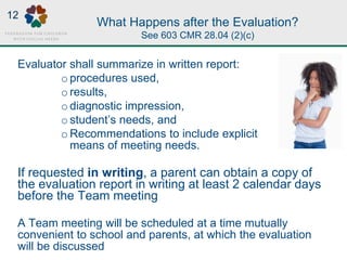 What Happens after the Evaluation?
See 603 CMR 28.04 (2)(c)
Evaluator shall summarize in written report:
o procedures used,
o results,
o diagnostic impression,
o student’s needs, and
o Recommendations to include explicit
means of meeting needs.
If requested in writing, a parent can obtain a copy of
the evaluation report in writing at least 2 calendar days
before the Team meeting
A Team meeting will be scheduled at a time mutually
convenient to school and parents, at which the evaluation
will be discussed
12
 