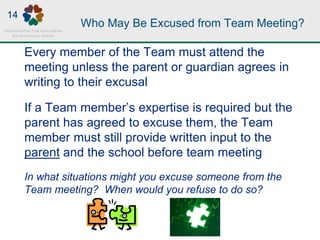 Who May Be Excused from Team Meeting?
Every member of the Team must attend the
meeting unless the parent or guardian agrees in
writing to their excusal
If a Team member’s expertise is required but the
parent has agreed to excuse them, the Team
member must still provide written input to the
parent and the school before team meeting
In what situations might you excuse someone from the
Team meeting? When would you refuse to do so?
14
 