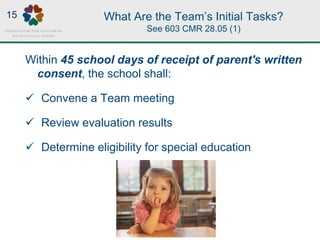 What Are the Team’s Initial Tasks?
See 603 CMR 28.05 (1)
Within 45 school days of receipt of parent's written
consent, the school shall:
 Convene a Team meeting
 Review evaluation results
 Determine eligibility for special education
15
 