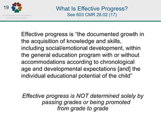 What Is Effective Progress?
See 603 CMR 28.02 (17)
Effective progress is “the documented growth in
the acquisition of knowledge and skills,
including social/emotional development, within
the general education program with or without
accommodations according to chronological
age and developmental expectations [and] the
individual educational potential of the child”
Effective progress is NOT determined solely by
passing grades or being promoted
from grade to grade
19
 