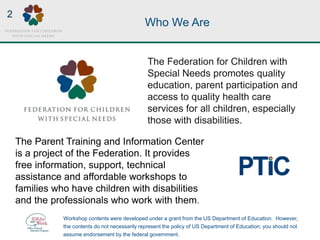 Who We Are
The Federation for Children with
Special Needs promotes quality
education, parent participation and
access to quality health care
services for all children, especially
those with disabilities.
The Parent Training and Information Center
is a project of the Federation. It provides
free information, support, technical
assistance and affordable workshops to
families who have children with disabilities
and the professionals who work with them.
Workshop contents were developed under a grant from the US Department of Education. However,
the contents do not necessarily represent the policy of US Department of Education; you should not
assume endorsement by the federal government.
2
 