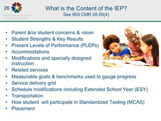 What is the Content of the IEP?
See 603 CMR 28.05(4)
• Measurable goals & benchmarks used to gauge progress
• Service delivery grid
• Schedule modifications including Extended School Year (ESY)
• Transportation
• How student will participate in Standardized Testing (MCAS)
• Placement
• Parent &/or student concerns & vision
• Student Strengths & Key Results
• Present Levels of Performance (PLEPs)
• Accommodations
• Modifications and specially designed
instruction
• Related services
26
 