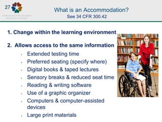 What is an Accommodation?
1. Change within the learning environment
2. Allows access to the same information
• Extended testing time
• Preferred seating (specify where)
• Digital books & taped lectures
• Sensory breaks & reduced seat time
• Reading & writing software
• Use of a graphic organizer
• Computers & computer-assisted
devices
• Large print materials
AND
MORE!
See 34 CFR 300.42
27
 