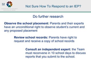 Not Sure How To Respond to an IEP?
Observe the school placement: Parents and their experts
have an unconditional right to observe student’s current and
any proposed placement
Consult an independent expert: the Team
must reconvene in 10 school days to discuss
reports that you submit to the school.
Review school records: Parents have right to
request and receive a copy of school records
Do further research
32
 