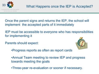 What Happens once the IEP is Accepted?
Once the parent signs and returns the IEP, the school will
implement the accepted parts of it immediately
IEP must be accessible to everyone who has responsibilities
for implementing it
Parents should expect:
•Progress reports as often as report cards
•Annual Team meeting to review IEP and progress
towards meeting the goals
•Three-year re-evaluation or sooner if necessary.
33
 