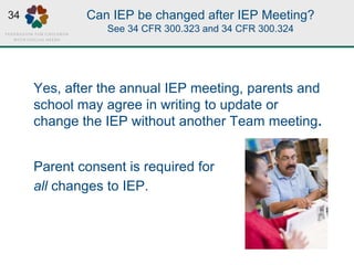 Can IEP be changed after IEP Meeting?
See 34 CFR 300.323 and 34 CFR 300.324
Yes, after the annual IEP meeting, parents and
school may agree in writing to update or
change the IEP without another Team meeting.
Parent consent is required for
all changes to IEP.
34
 