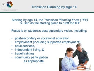 Transition Planning by Age 14
Starting by age 14, the Transition Planning Form (TPF)
is used as the starting place to draft the IEP
Focus is on student’s post-secondary vision, including:
• post-secondary or vocational education,
• employment (including supported employment),
• adult services,
• independent living, &
• travel training
• community participation
as appropriate
35
 