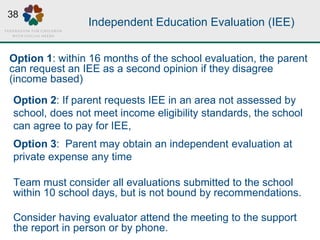 Independent Education Evaluation (IEE)
Option 2: If parent requests IEE in an area not assessed by
school, does not meet income eligibility standards, the school
can agree to pay for IEE,
Option 3: Parent may obtain an independent evaluation at
private expense any time
Team must consider all evaluations submitted to the school
within 10 school days, but is not bound by recommendations.
Consider having evaluator attend the meeting to the support
the report in person or by phone.
Option 1: within 16 months of the school evaluation, the parent
can request an IEE as a second opinion if they disagree
(income based)
38
 
