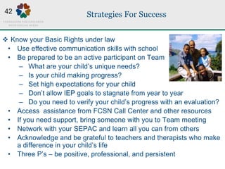 Strategies For Success
 Know your Basic Rights under law
• Use effective communication skills with school
• Be prepared to be an active participant on Team
– What are your child’s unique needs?
– Is your child making progress?
– Set high expectations for your child
– Don’t allow IEP goals to stagnate from year to year
– Do you need to verify your child’s progress with an evaluation?
• Access assistance from FCSN Call Center and other resources
• If you need support, bring someone with you to Team meeting
• Network with your SEPAC and learn all you can from others
• Acknowledge and be grateful to teachers and therapists who make
a difference in your child’s life
• Three P’s – be positive, professional, and persistent
42
 