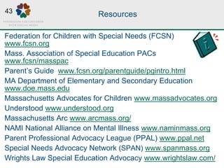 Resources
Federation for Children with Special Needs (FCSN)
www.fcsn.org
Mass. Association of Special Education PACs
www.fcsn/masspac
Parent’s Guide www.fcsn.org/parentguide/pgintro.html
MA Department of Elementary and Secondary Education
www.doe.mass.edu
Massachusetts Advocates for Children www.massadvocates.org
Understood www.understood.org
Massachusetts Arc www.arcmass.org/
NAMI National Alliance on Mental Illness www.naminmass.org
Parent Professional Advocacy League (PPAL) www.ppal.net
Special Needs Advocacy Network (SPAN) www.spanmass.org
Wrights Law Special Education Advocacy www.wrightslaw.com/
43
 
