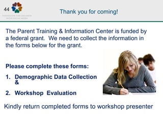 Thank you for coming!
Please complete these forms:
1. Demographic Data Collection
&
2. Workshop Evaluation
The Parent Training & Information Center is funded by
a federal grant. We need to collect the information in
the forms below for the grant.
Kindly return completed forms to workshop presenter
44
 