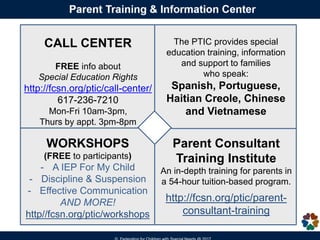 CALL CENTER
FREE info about
Special Education Rights
http://fcsn.org/ptic/call-center/
617-236-7210
Mon-Fri 10am-3pm,
Thurs by appt. 3pm-8pm
WORKSHOPS
(FREE to participants)
- A IEP For My Child
- Discipline & Suspension
- Effective Communication
AND MORE!
http//fcsn.org/ptic/workshops
The PTIC provides special
education training, information
and support to families
who speak:
Spanish, Portuguese,
Haitian Creole, Chinese
and Vietnamese
Parent Consultant
Training Institute
An in-depth training for parents in
a 54-hour tuition-based program.
http://fcsn.org/ptic/parent-
consultant-training
 