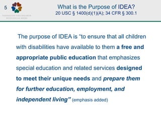 What is the Purpose of IDEA?
20 USC § 1400(d)(1)(A); 34 CFR § 300.1
The purpose of IDEA is “to ensure that all children
with disabilities have available to them a free and
appropriate public education that emphasizes
special education and related services designed
to meet their unique needs and prepare them
for further education, employment, and
independent living” (emphasis added)
5
 