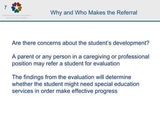 Why and Who Makes the Referral
Are there concerns about the student’s development?
A parent or any person in a caregiving or professional
position may refer a student for evaluation
The findings from the evaluation will determine
whether the student might need special education
services in order make effective progress
7
 