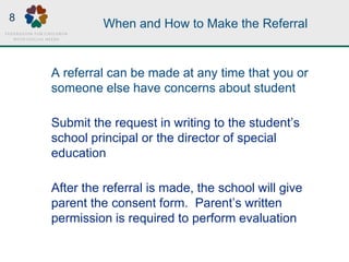 When and How to Make the Referral
A referral can be made at any time that you or
someone else have concerns about student
Submit the request in writing to the student’s
school principal or the director of special
education
After the referral is made, the school will give
parent the consent form. Parent’s written
permission is required to perform evaluation
8
 