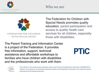 Who we are
The Federation for Children with
Special Needs promotes quality
education, parent participation and
access to quality health care
services for all children, especially
those with disabilities.
The Parent Training and Information Center
is a project of the Federation. It provides
free information, support, technical
assistance and affordable workshops to
families who have children with disabilities
and the professionals who work with them.
The contents of this workshop were developed under a grant from the US Department of Education, #H328M140014.
However, the contents do not necessarily represent the policy of US Department of Education; you should not assume
endorsement by the federal government.
 