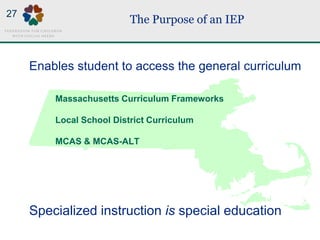 The Purpose of an IEP
Massachusetts Curriculum Frameworks
Local School District Curriculum
MCAS & MCAS-ALT
Enables student to access the general curriculum
Specialized instruction is special education
27
 