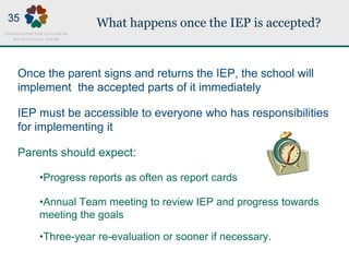 What happens once the IEP is accepted?
Once the parent signs and returns the IEP, the school will
implement the accepted parts of it immediately
IEP must be accessible to everyone who has responsibilities
for implementing it
Parents should expect:
•Progress reports as often as report cards
•Annual Team meeting to review IEP and progress towards
meeting the goals
•Three-year re-evaluation or sooner if necessary.
35
 