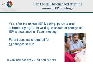 Can the IEP be changed after the
annual IEP meeting?
Yes, after the annual IEP Meeting, parents and
school may agree in writing to update or change an
IEP without another Team meeting.
Parent consent is required for
all changes to IEP.
See 34 CFR 300.323 and 34 CFR 300.324
36
 