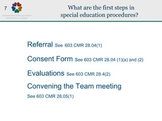 What are the first steps in
special education procedures?
Referral See 603 CMR 28.04(1)
Consent Form See 603 CMR 28.04 (1)(a) and (2)
Evaluations See 603 CMR 28.4(2)
Convening the Team meeting
See 603 CMR 28.05(1)
7
 