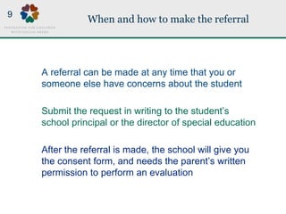 When and how to make the referral
A referral can be made at any time that you or
someone else have concerns about the student
Submit the request in writing to the student’s
school principal or the director of special education
After the referral is made, the school will give you
the consent form, and needs the parent’s written
permission to perform an evaluation
9
 