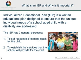 © Federation for Children with Special Needs
5
What is an IEP and Why is it Important?
The IEP has 2 general purposes:
1. To set reasonable learning goals
for the child
2. To establish the services that the
school will provide for the child
Individualized Educational Plan (IEP) is a written
educational plan designed to ensure that the unique
individual needs of a school aged child with a
disability are addressed
 