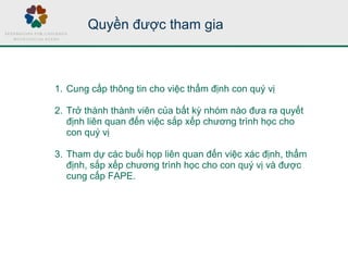 Quyền được tham gia
1. Cung cấp thông tin cho việc thẩm định con quý vị
2. Trở thành thành viên của bất kỳ nhóm nào đưa ra quyết
định liên quan đến việc sắp xếp chương trình học cho
con quý vị
3. Tham dự các buổi họp liên quan đến việc xác định, thẩm
định, sắp xếp chương trình học cho con quý vị và được
cung cấp FAPE.
 