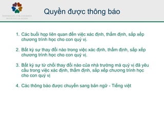 Quyền được thông báo
1. Các buổi họp liên quan đến việc xác định, thẩm định, sắp xếp
chương trình học cho con quý vị.
2. Bất kỳ sự thay đổi nào trong việc xác định, thẩm định, sắp xếp
chương trình học cho con quý vị.
3. Bất kỳ sự từ chối thay đổi nào của nhà trường mà quý vị đã yêu
cầu trong việc xác định, thẩm định, sắp xếp chương trình học
cho con quý vị
4. Các thông báo được chuyển sang bản ngữ - Tiếng việt
 