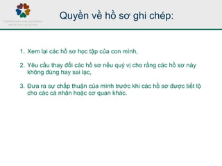 Quyền về hồ sơ ghi chép:
1. Xem lại các hồ sơ học tập của con mình,
2. Yêu cầu thay đổi các hồ sơ nếu quý vị cho rằng các hồ sơ này
không đúng hay sai lạc,
3. Đưa ra sự chấp thuận của mình trước khi các hồ sơ được tiết lộ
cho các cá nhân hoặc cơ quan khác.
 