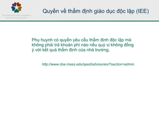 Quyền về thẩm định giáo dục độc lập (IEE)
Phụ huynh có quyền yêu cầu thẩm định độc lập mà
không phải trả khoản phí nào nếu quý vị không đồng
ý với kết quả thẩm định của nhà trường.
http://www.doe.mass.edu/sped/advisories/?section=admin.
 