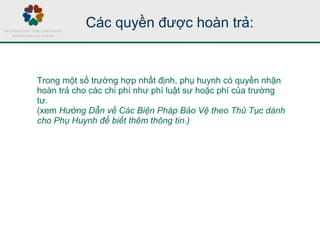 Các quyền được hoàn trả:
Trong một số trường hợp nhất định, phụ huynh có quyền nhận
hoàn trả cho các chi phí như phí luật sư hoặc phí của trường
tư.
(xem Hướng Dẫn về Các Biện Pháp Bảo Vệ theo Thủ Tục dành
cho Phụ Huynh để biết thêm thông tin.)
 