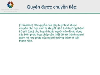 Quyền được chuyển tiếp:
(Transition) Các quyền của phụ huynh sẽ được
chuyển cho học sinh bị khuyết tật ở tuổi trưởng thành
trừ phi (các) phụ huynh hoặc người nào đó áp dụng
các biện pháp hợp pháp cần thiết để trở thành người
giám hộ hợp pháp của người trưởng thành ở tuổi
thanh niên.
 