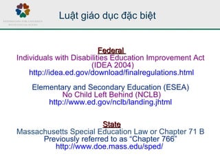 Luật giáo dục đặc biệt
FederalFederal
Individuals with Disabilities Education Improvement Act
(IDEA 2004)
http://idea.ed.gov/download/finalregulations.html
Elementary and Secondary Education (ESEA)
No Child Left Behind (NCLB)
http://www.ed.gov/nclb/landing.jhtml
StateState
Massachusetts Special Education Law or Chapter 71 B
Previously referred to as “Chapter 766”
http://www.doe.mass.edu/sped/
 
