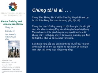 The Schrafft Center
529 Main Street, Suite 1102
Boston, MA 02129
617-236-7210 | Fax: 617-572-2094
fcsninfo@fcsn.org | www.fcsn.org
© Federation for Children with Special Needs,
2013
Parent Training and
Information Center
Thông tin,
Giáo d c vàụ
T o thêm s cạ ứ
m nh cho giaạ
đình
Chúng tôi là ai. . . .
Trung Tâm Thông Tin Và Đào Tạo Phụ Huynh là một dự
án của Liên Bang Trẻ em cần sự trợ giúp đặc biệt.
Trung tâm cam kết tăng cường cơ hội tham gia của vào giáo
dục, sức khỏe và cộng đồng của nhiều phụ huynh tại bang
Massachusetts. Các gia đình cần sự giúp đỡ nhiều nhất,
không chỉ vì một dạng khuyết tật nào mà là những gia đình
bị thiệt thòi nhất về cả giáo dục và kinh tế.
Liên bang cung cấp các gia đình thông tin, hổ trợ, và giúp
đỡ khuyến khích trẻ, đặc biệt là trẻ bị khuyết tật tham gia
toàn diện vào trong cuộc sống cộng đồng.
 