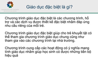Giáo dục đặc biệt là gì?
Chương trình giáo dục đặc biệt là các chương trình, hổ
trợ và các dịch vụ được thiết kế đặc biệt nhằm đáp ứng
nhu cầu riêng của mỗi trẻ.
Chương trình giáo dục đặc biệt giúp cho trẻ khuyết tật có
thể tham gia chương trình giáo dục chung cũng như
tham gia vào các chương trình tại nhà trường.
Chương trình cung cấp các hoạt động có ý nghĩa mang
tính giáo dục nhằm giúp học sinh có được những tiến bộ
hiệu quả
 