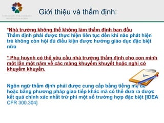 Giới thiệu và thẩm định:
*Nhà trường không thể không làm thẩm định ban đầu
Thẩm định phải được thực hiện liên tục đến khi nào phát hiện
trẻ không còn hội đủ điều kiện được hưởng giáo dục đặc biệt
nữa
* Phụ huynh có thể yêu cầu nhà trường thẩm định cho con mình
một lần một năm về các mảng khuyếm khuyết hoặc nghi có
khuyếm khuyến.
Ngôn ngữ thẩm định phải được cung cấp bằng tiếng mẹ đẻ
hoặc bằng phương pháp giao tiếp khác mà có thể đưa ra được
kết quả chính xác nhất trừ phi một số trường hợp đặc biệt [IDEA
CFR 300.304]
 