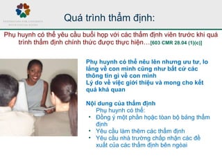 Quá trình thẩm định:
Phụ huynh có thể nêu lên nhưng ưu tư, lo
lắng về con mình cũng như bất cứ các
thông tin gì về con mình
Lý do về việc giới thiệu và mong cho kết
quả khả quan
Nội dung của thẩm định
Phụ huynh có thể:
• Đồng ý một phần họặc tòan bộ bảng thẩm
định
• Yêu cầu làm thêm các thẩm định
• Yêu cầu nhà trường chấp nhận các đề
xuất của các thẩm định bên ngòai
Phụ huynh có thể yêu cầu buổi họp với các thẩm định viên trước khi quá
trình thẩm định chính thức được thực hiện…[603 CMR 28.04 (1)(c)]
 
