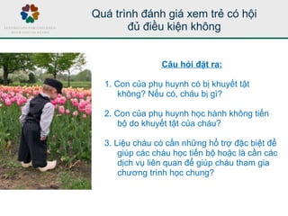 Quá trình đánh giá xem trẻ có hội
đủ điều kiện không
Câu hỏi đặt ra:
1. Con của phụ huynh có bị khuyết tật
không? Nếu có, cháu bị gì?
2. Con của phụ huynh học hành không tiến
bộ do khuyết tật của cháu?
3. Liệu cháu có cần những hổ trợ đặc biệt để
giúp các cháu học tiến bộ hoặc là cần các
dịch vụ liên quan để giúp cháu tham gia
chương trình học chung?
 