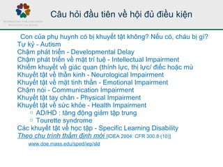 Câu hỏi đầu tiên về hội đủ điều kiện
Con của phụ huynh có bị khuyết tật không? Nếu có, cháu bị gì?
Tự kỷ - Autism
Chậm phát triển - Developmental Delay
Chậm phát triển về mặt trí tuệ - Intellectual Impairment
Khiếm khuyết về giác quan (thính lực, thị lực/ điếc hoặc mù
Khuyết tật về thần kinh - Neurological Impairment
Khuyết tật về mặt tinh thần - Emotional Impairment
Chậm nói - Communication Impairment
Khuyết tật tay chân - Physical Impairment
Khuyết tật về sức khỏe - Health Impairment
o AD/HD : tăng động giảm tập trung
o Tourette syndrome
Các khuyết tật về học tập - Specific Learning Disability
Theo chu trình thẩm định mới [IDEA 2004: CFR 300.8 (10)]
www.doe.mass.edu/sped/iep/sld
 