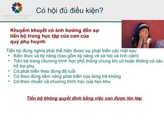 Tiến bộ đúng nghĩa phải thể hiện được sự phát triển các mặt sau:
• Kiến thức và kỹ năng (bao gồm kỹ năng về xã hội và tình cảm)
• Tiến bộ trong chương trình học phổ thông chung khi có hoặc không có các
hổ trợ phụ
• Có phát triển theo đúng độ tuổi
• Có theo đúng tiềm năng phát triển của từng trẻ không
• Có theo chuẩn và chương trình học của học khu
Tiến bộ không quyết đinh bằng việc con được lên lớp
Có hội đủ điều kiện?
Khuyếm khuyết có ảnh hưởng đến sự
tiến bộ trong học tập của con của
quý phụ huynh
 