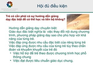 Hướng dẫn giảng dạy chuyên biệt:
Giáo dục đăc biệt nghĩa là: việc thay đổi nội dung chương
trình, phương pháp giảng dạy sao cho phù hợp với khả
năng của từng trẻ.
Việc đáp ứng được nhu cầu đặc biêt của riêng từng trẻ
Việc đáp ứng được nhu cầu của từng trẻ tùy theo chẩn
đoán và khuyếm khuyết của trẻ đó
• Việc hổ trợ để trẻ theo được chương trình học phổ
thông chung
• Việc đạt được tiêu chuẩn giáo dục chung.
Hội đủ điều kiện
Trẻ có cần phải có sự hướng dẫn giảng
dạy đặc biệt để có thể học và tiến bộ không?
 