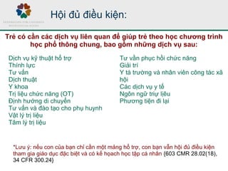 Dịch vụ kỹ thuật hổ trợ
Thính lực
Tư vấn
Dịch thuật
Y khoa
Trị liệu chức năng (OT)
Định hướng di chuyển
Tư vấn và đào tạo cho phụ huynh
Vật lý trị liệu
Tâm lý trị liệu
Tư vần phục hồi chức năng
Giải trí
Y tá trường và nhân viên công tác xã
hội
Các dịch vụ y tế
Ngôn ngữ triự lịêu
Phương tiện đi lại
Hội đủ điều kiện:
Trẻ có cần các dịch vụ liên quan để giúp trẻ theo học chương trình
học phổ thông chung, bao gồm những dịch vụ sau:
*Lưu ý: nếu con của bạn chỉ cần một mảng hổ trợ, con bạn vẫn hội đủ điều kiện
tham gia giáo dục đặc biệt và có kế họach học tập cá nhân {603 CMR 28.02(18),
34 CFR 300.24}
 