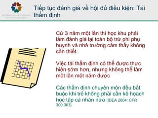 Tiếp tục đánh giá về hội đủ điều kiện: Tái
thẩm định
Cứ 3 năm một lần thì học khu phải
làm đánh giá lại toàn bộ trừ phi phụ
huynh và nhà trường cảm thấy không
cần thiết.
Việc tái thẩm định có thể được thực
hiện sớm hơn, nhưng không thể làm
một lần một năm được
Các thẩm định chuyên môn đều bắt
buộc khi trẻ không phải cần kế họach
học tập cá nhân nữa [IDEA 2004: CFR
300.303]
 