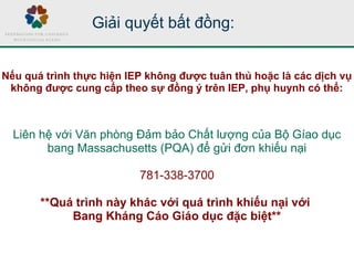Liên hệ với Văn phòng Đảm bảo Chất lượng của Bộ Gíao dục
bang Massachusetts (PQA) để gửi đơn khiếu nại
781-338-3700
**Quá trình này khác với quá trình khiếu nại với
Bang Kháng Cáo Giáo dục đặc biệt**
Nếu quá trình thực hiện IEP không được tuân thủ hoặc là các dịch vụ
không được cung cấp theo sự đồng ý trên IEP, phụ huynh có thể:
Giải quyết bất đồng:
 