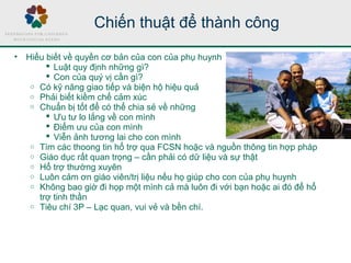 Chiến thuật để thành công
• Hiểu biết về quyền cơ bản của con của phụ huynh
 Luật quy định những gì?
 Con của quý vị cần gì?
o Có kỹ năng giao tiếp và biện hộ hiệu quả
o Phải biết kiềm chế cảm xúc
o Chuẩn bị tốt để có thể chia sẻ về những
 Ưu tư lo lắng về con mình
 Điểm ưu của con mình
 Viễn ảnh tương lai cho con mình
o Tìm các thoong tin hổ trợ qua FCSN hoặc và nguồn thông tin hợp pháp
o Giáo dục rất quan trọng – cần phải có dữ liệu và sự thật
o Hổ trợ thường xuyên
o Luôn cảm ơn giáo viên/trị liệu nếu họ giúp cho con của phụ huynh
o Không bao giờ đi họp một mình cả mà luôn đi với bạn hoặc ai đó để hổ
trợ tinh thần
o Tiêu chí 3P – Lạc quan, vui vẻ và bền chí.
 