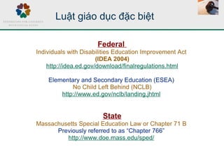 Luật giáo dục đặc biệt
Federal
Individuals with Disabilities Education Improvement Act
(IDEA 2004)
http://idea.ed.gov/download/finalregulations.html
Elementary and Secondary Education (ESEA)
No Child Left Behind (NCLB)
http://www.ed.gov/nclb/landing.jhtml
State
Massachusetts Special Education Law or Chapter 71 B
Previously referred to as “Chapter 766”
http://www.doe.mass.edu/sped/
 