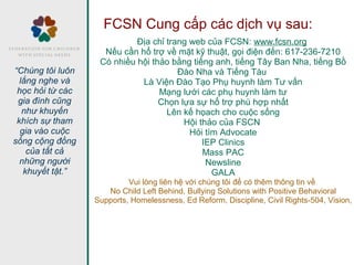 FCSN Cung cấp các dịch vụ sau:
Địa chỉ trang web của FCSN: www.fcsn.org
Nếu cần hổ trợ về mặt kỹ thuật, gọi điện đến: 617-236-7210
Có nhiều hội thảo bằng tiếng anh, tiếng Tây Ban Nha, tiếng Bồ
Đào Nha và Tiếng Tàu
Là Viện Đào Tạo Phụ huynh làm Tư vấn
Mạng lưới các phụ huynh làm tư
Chọn lựa sự hổ trợ phù hợp nhất
Lên kế họach cho cuộc sống
Hội thảo của FSCN
Hỏi tìm Advocate
IEP Clinics
Mass PAC
Newsline
GALA
Vui lòng liên hệ với chúng tôi để có thêm thông tin về
No Child Left Behind, Bullying Solutions with Positive Behavioral
Supports, Homelessness, Ed Reform, Discipline, Civil Rights-504, Vision,
“Chúng tôi luôn
lắng nghe và
học hỏi từ các
gia đình cũng
như khuyến
khích sự tham
gia vào cuộc
sống cộng đồng
của tất cả
những người
khuyết tật.”
 