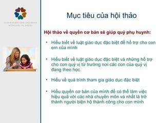 Hội thảo về quyền cơ bản sẽ giúp quý phụ huynh:
• Hiểu biết về luật giáo dục đặc biệt để hổ trợ cho con
em của mình
• Hiểu biết về luật giáo dục đặc biệt và những hổ trợ
cho con quý vị từ trường nơi các con của quý vị
đang theo học.
• Hiểu về quá trình tham gia giáo dục đặc biệt
• Hiểu quyền cơ bản của mình để có thể làm việc
hiệu quả với các nhà chuyên môn và nhất là trở
thành người biện hộ thành công cho con mình
Mục tiêu của hội thảo
 