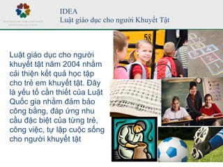 IDEA
Luật giáo dục cho người Khuyết Tật
Luật giáo dục cho người
khuyết tật năm 2004 nhằm
cải thiện kết quả học tập
cho trẻ em khuyết tật. Đây
là yếu tố cần thiết của Luật
Quốc gia nhằm đảm bảo
công bằng, đáp ứng nhu
cầu đặc biệt của từng trẻ,
công việc, tự lập cuộc sống
cho người khuyết tật
 